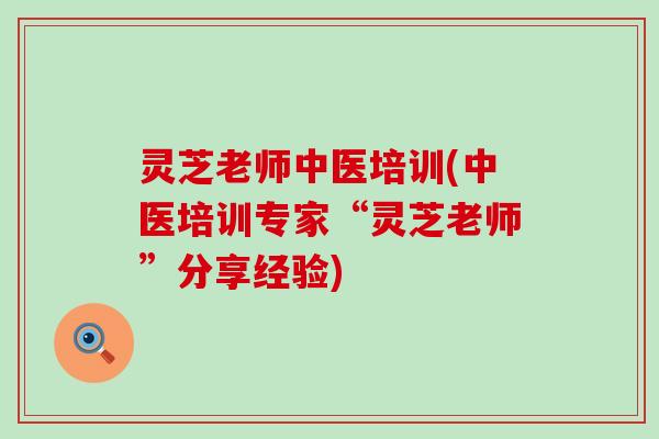 灵芝老师中医培训(中医培训专家“灵芝老师”分享经验)