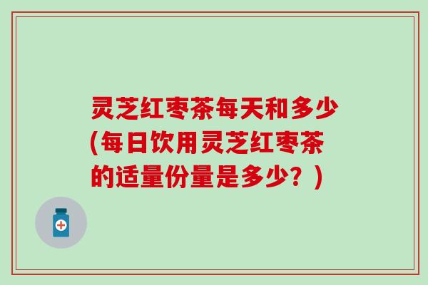 灵芝红枣茶每天和多少(每日饮用灵芝红枣茶的适量份量是多少？)