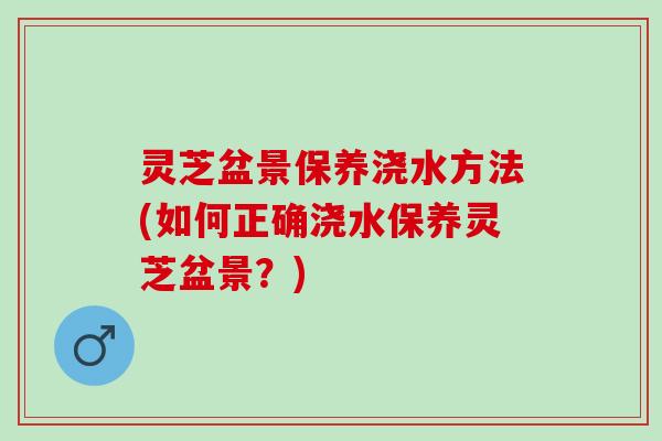灵芝盆景保养浇水方法(如何正确浇水保养灵芝盆景？)
