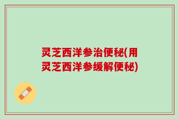 灵芝西洋参治便秘(用灵芝西洋参缓解便秘)