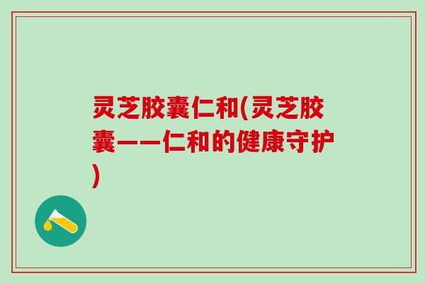 灵芝胶囊仁和(灵芝胶囊——仁和的健康守护)
