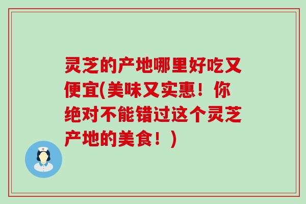 灵芝的产地哪里好吃又便宜(美味又实惠！你绝对不能错过这个灵芝产地的美食！)