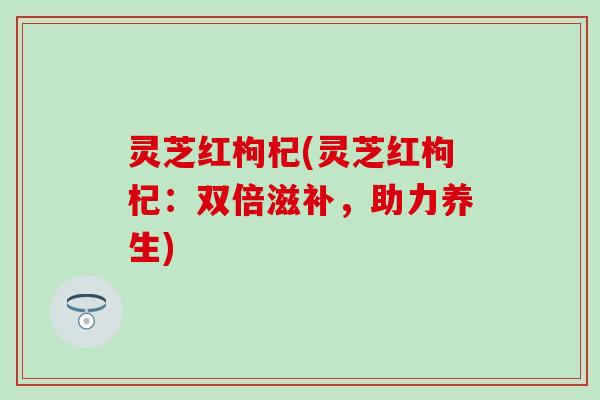 灵芝红枸杞(灵芝红枸杞：双倍滋补，助力养生)