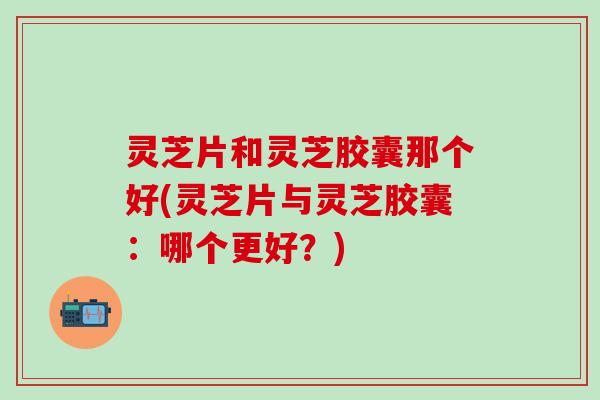 灵芝片和灵芝胶囊那个好(灵芝片与灵芝胶囊：哪个更好？)