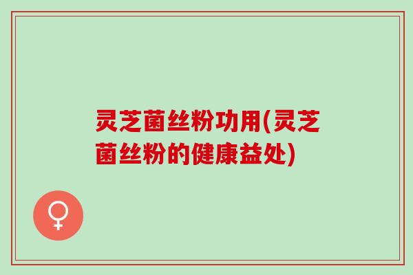灵芝菌丝粉功用(灵芝菌丝粉的健康益处)