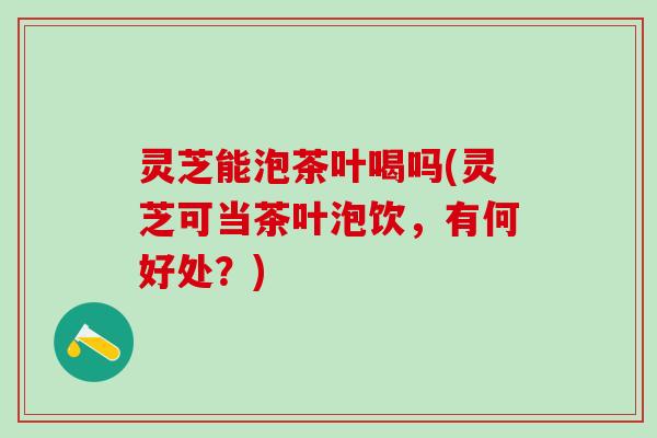 灵芝能泡茶叶喝吗(灵芝可当茶叶泡饮，有何好处？)