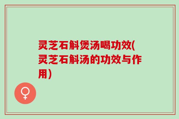 灵芝石斛煲汤喝功效(灵芝石斛汤的功效与作用)