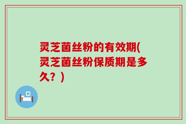 灵芝菌丝粉的有效期(灵芝菌丝粉保质期是多久？)