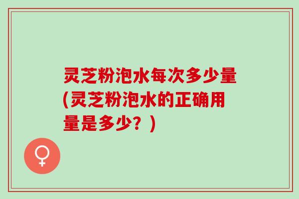 灵芝粉泡水每次多少量(灵芝粉泡水的正确用量是多少？)
