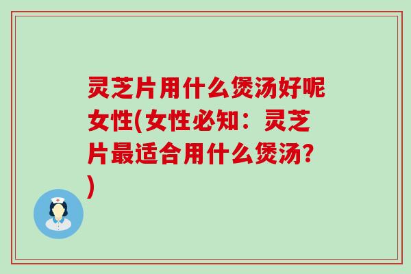 灵芝片用什么煲汤好呢女性(女性必知：灵芝片最适合用什么煲汤？)