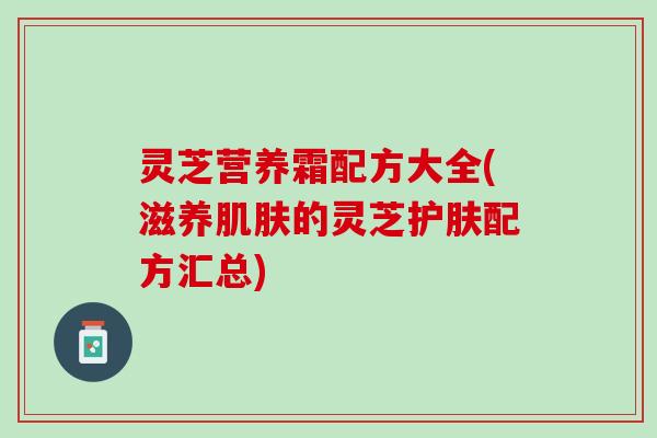 灵芝营养霜配方大全(滋养肌肤的灵芝护肤配方汇总)