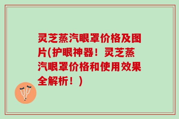 灵芝蒸汽眼罩价格及图片(护眼神器！灵芝蒸汽眼罩价格和使用效果全解析！)
