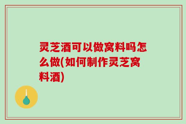 灵芝酒可以做窝料吗怎么做(如何制作灵芝窝料酒)