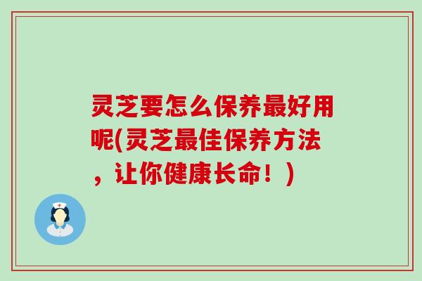 灵芝要怎么保养最好用呢(灵芝最佳保养方法，让你健康长命！)