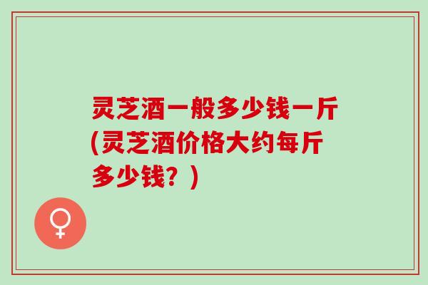 灵芝酒一般多少钱一斤(灵芝酒价格大约每斤多少钱?) 灵芝酒一般多少钱一斤(灵芝酒价格大约每斤多少钱?)