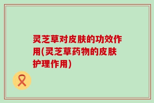 灵芝草对皮肤的功效作用(灵芝草药物的皮肤护理作用)