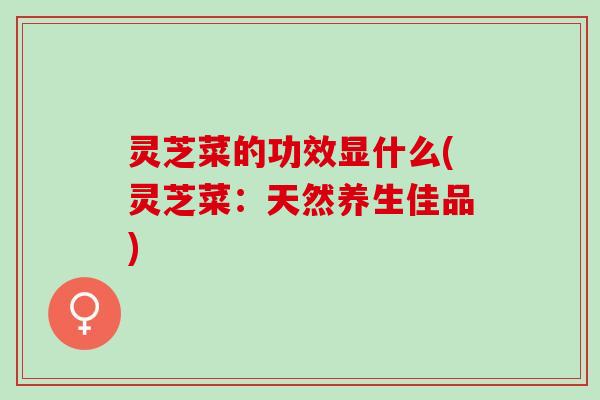 灵芝菜的功效显什么(灵芝菜：天然养生佳品)