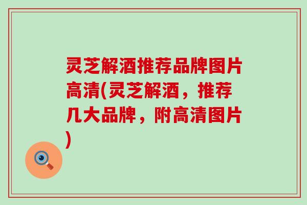 灵芝解酒推荐品牌图片高清(灵芝解酒，推荐几大品牌，附高清图片)