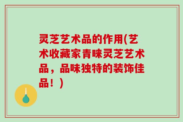 灵芝艺术品的作用(艺术收藏家青睐灵芝艺术品，品味独特的装饰佳品！)