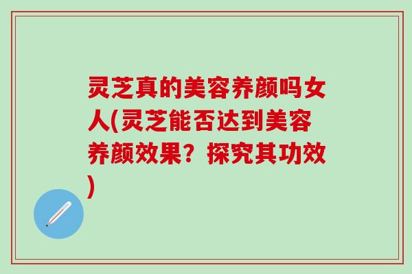 灵芝真的美容养颜吗女人(灵芝能否达到美容养颜效果？探究其功效)