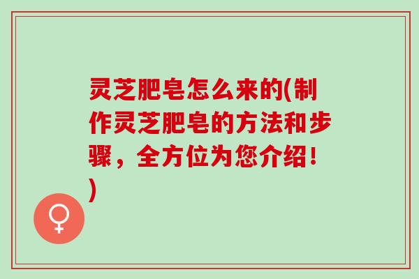 灵芝肥皂怎么来的(制作灵芝肥皂的方法和步骤，全方位为您介绍！)