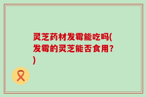 灵芝药材发霉能吃吗(发霉的灵芝能否食用？)