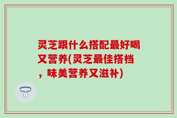 灵芝跟什么搭配最好喝又营养(灵芝最佳搭档，味美营养又滋补)