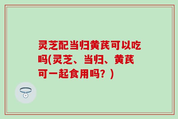 灵芝配当归黄芪可以吃吗(灵芝、当归、黄芪可一起食用吗?) 灵芝配当归黄芪可以吃吗(灵芝、当归、黄芪可一起食用吗?)
