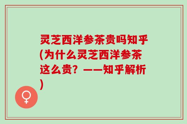 灵芝西洋参茶贵吗知乎(为什么灵芝西洋参茶这么贵？——知乎解析)