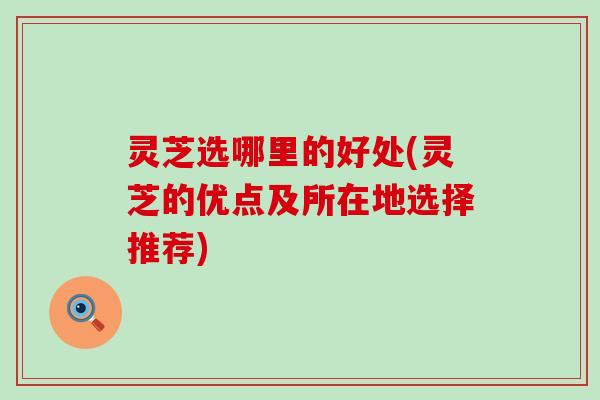 灵芝选哪里的好处(灵芝的优点及所在地选择推荐)