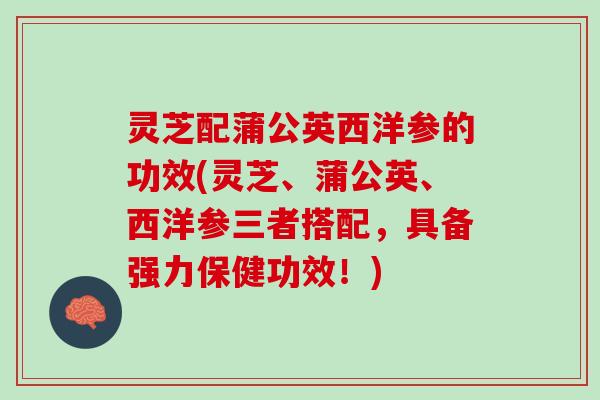 灵芝配蒲公英西洋参的功效(灵芝、蒲公英、西洋参三者搭配，具备强力保健功效！)