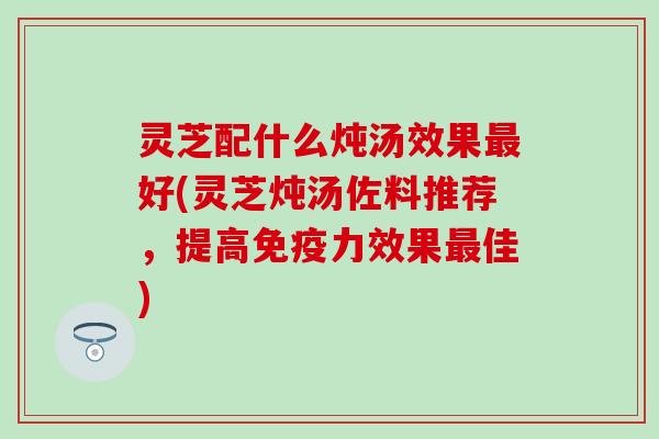 灵芝配什么炖汤效果最好(灵芝炖汤佐料推荐，提高免疫力效果最佳)