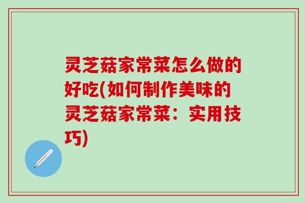 灵芝菇家常菜怎么做的好吃(如何制作美味的灵芝菇家常菜：实用技巧)