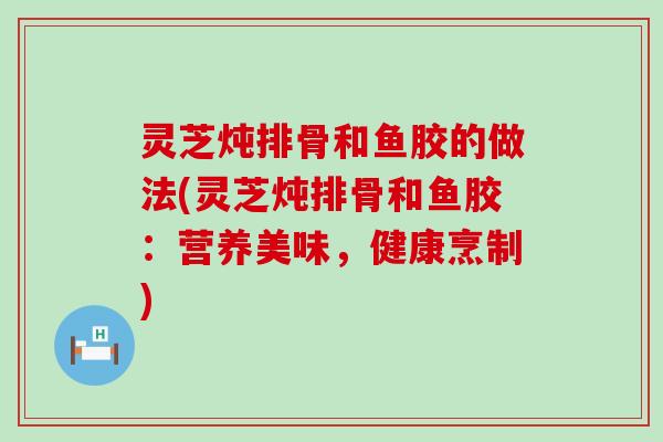 灵芝炖排骨和鱼胶的做法(灵芝炖排骨和鱼胶:营养美味,健康烹制) 灵芝炖排骨和鱼胶的做法(灵芝炖排骨和鱼胶:营养美味,健康烹制)