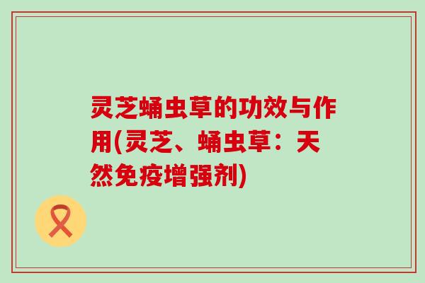 灵芝蛹虫草的功效与作用(灵芝、蛹虫草：天然免疫增强剂)