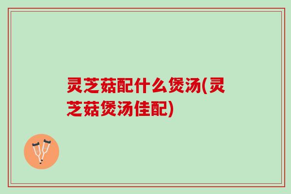 灵芝菇配什么煲汤(灵芝菇煲汤佳配)