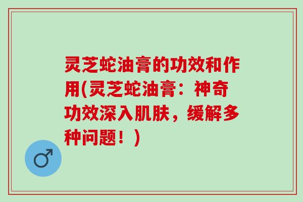 灵芝蛇油膏的功效和作用(灵芝蛇油膏：神奇功效深入肌肤，缓解多种问题！)
