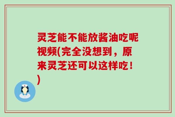 灵芝能不能放酱油吃呢视频(完全没想到，原来灵芝还可以这样吃！)
