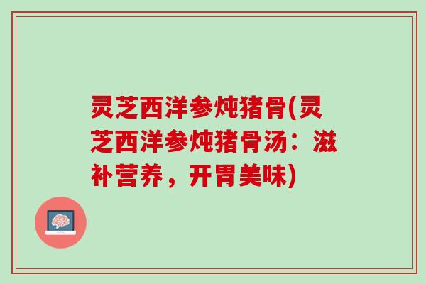 灵芝西洋参炖猪骨(灵芝西洋参炖猪骨汤：滋补营养，开胃美味)