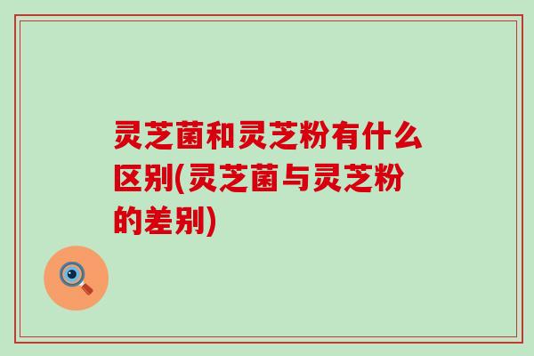 灵芝菌和灵芝粉有什么区别(灵芝菌与灵芝粉的差别)