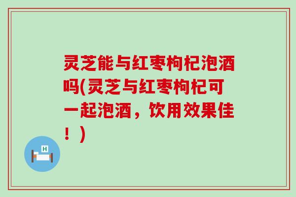 灵芝能与红枣枸杞泡酒吗(灵芝与红枣枸杞可一起泡酒，饮用效果佳！)