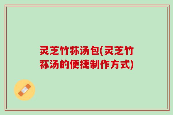灵芝竹荪汤包(灵芝竹荪汤的便捷制作方式)