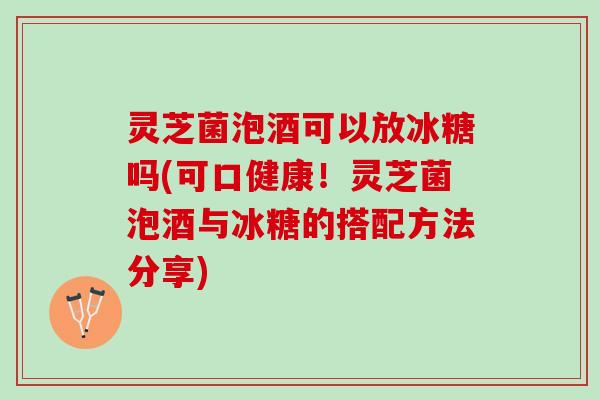 灵芝菌泡酒可以放冰糖吗(可口健康！灵芝菌泡酒与冰糖的搭配方法分享)
