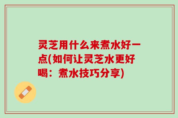 灵芝用什么来煮水好一点(如何让灵芝水更好喝：煮水技巧分享)