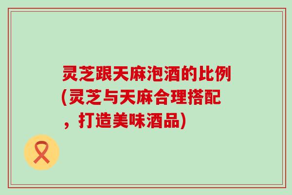灵芝跟天麻泡酒的比例(灵芝与天麻合理搭配，打造美味酒品)