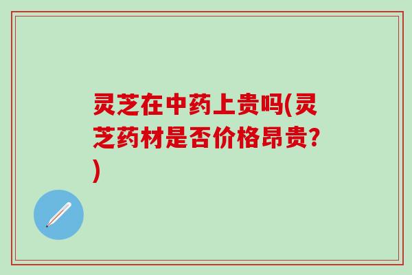 灵芝在中药上贵吗(灵芝药材是否价格昂贵？)