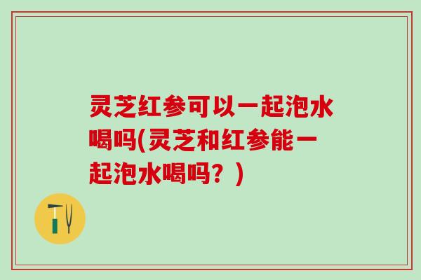灵芝红参可以一起泡水喝吗(灵芝和红参能一起泡水喝吗？)