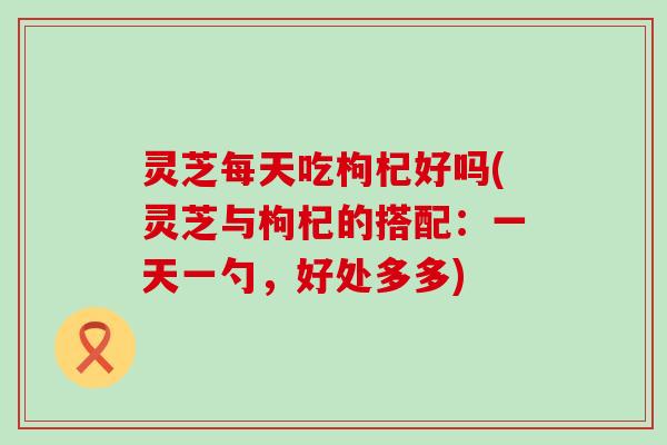 灵芝每天吃枸杞好吗(灵芝与枸杞的搭配：一天一勺，好处多多)