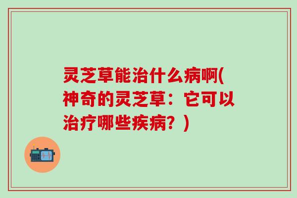 灵芝草能治什么病啊(神奇的灵芝草：它可以治疗哪些疾病？)