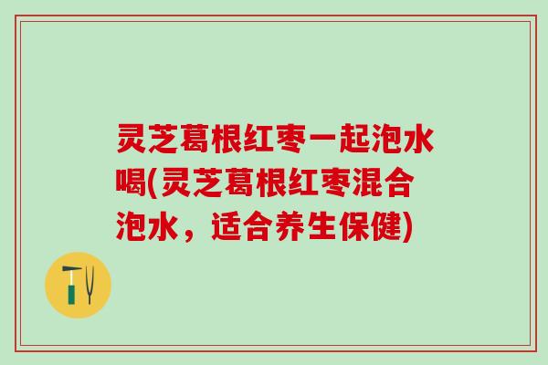 灵芝葛根红枣一起泡水喝(灵芝葛根红枣混合泡水，适合养生保健)